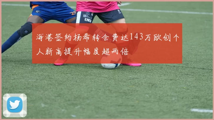 海港签约杨希转会费达143万欧创个人新高提升幅度超两倍