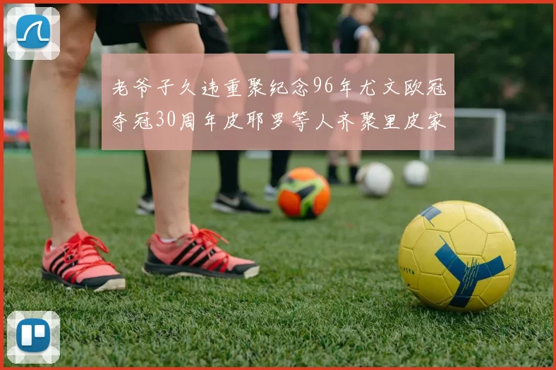 老爷子久违重聚纪念96年尤文欧冠夺冠30周年皮耶罗等人齐聚里皮家