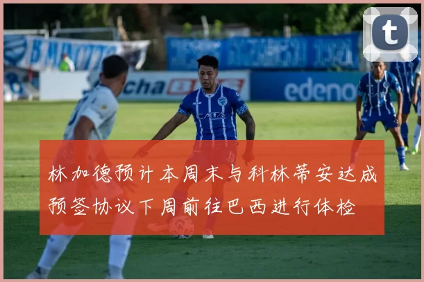林加德预计本周末与科林蒂安达成预签协议下周前往巴西进行体检