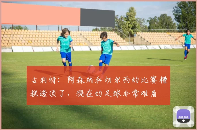 古利特：阿森纳和切尔西的比赛糟糕透顶了，现在的足球非常难看