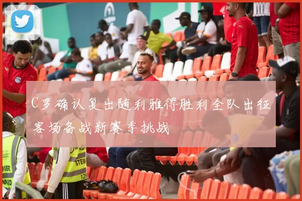 C罗确认复出随利雅得胜利全队出征客场备战新赛季挑战