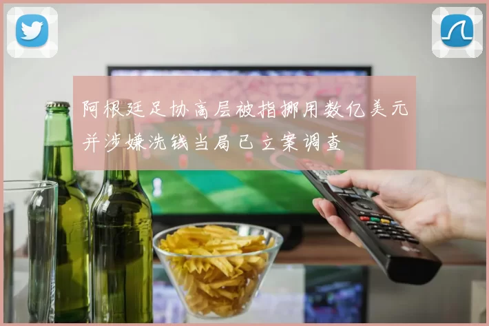 阿根廷足协高层被指挪用数亿美元并涉嫌洗钱当局已立案调查