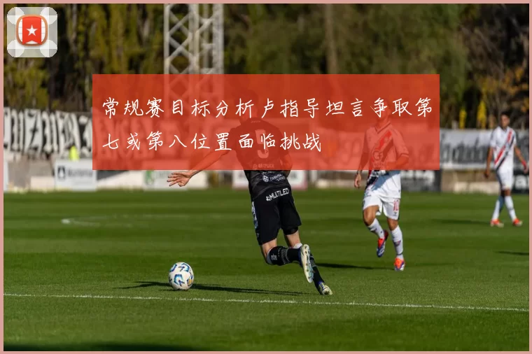 常规赛目标分析卢指导坦言争取第七或第八位置面临挑战
