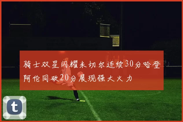 骑士双星闪耀米切尔连续30分哈登阿伦同砍20分展现强大火力