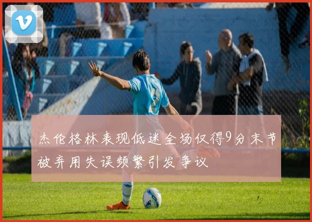 杰伦格林表现低迷全场仅得9分末节被弃用失误频繁引发争议