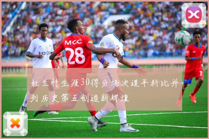 杜兰特生涯30得分场次追平科比并列历史第五创造新辉煌