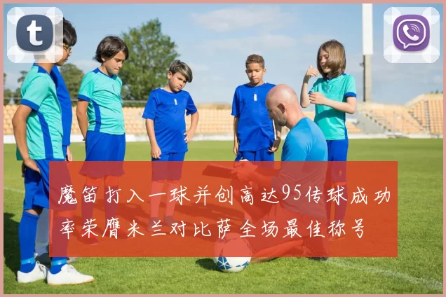 魔笛打入一球并创高达95传球成功率荣膺米兰对比萨全场最佳称号