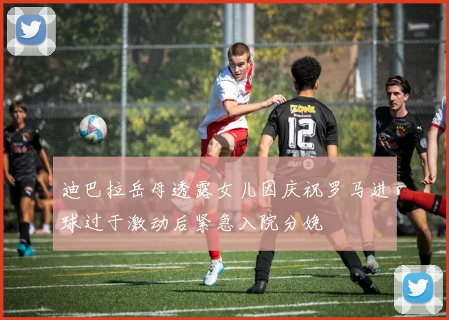 迪巴拉岳母透露女儿因庆祝罗马进球过于激动后紧急入院分娩