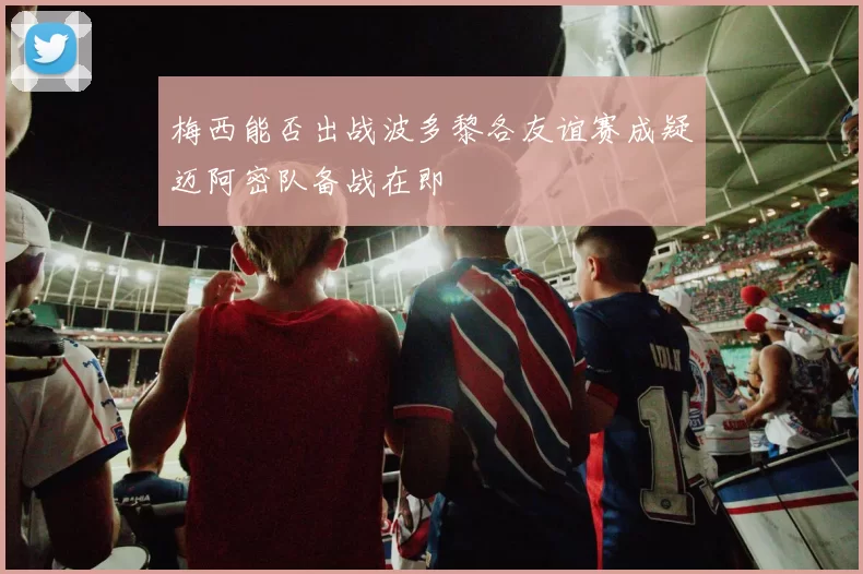 梅西能否出战波多黎各友谊赛成疑迈阿密队备战在即