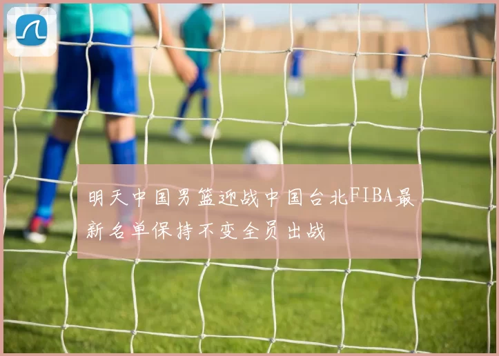 明天中国男篮迎战中国台北FIBA最新名单保持不变全员出战