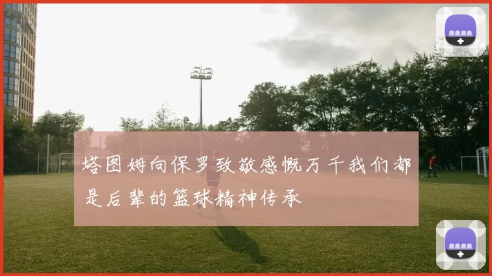 塔图姆向保罗致敬感慨万千我们都是后辈的篮球精神传承