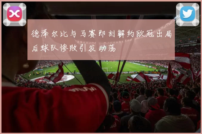 德泽尔比与马赛即刻解约欧冠出局后球队惨败引发动荡