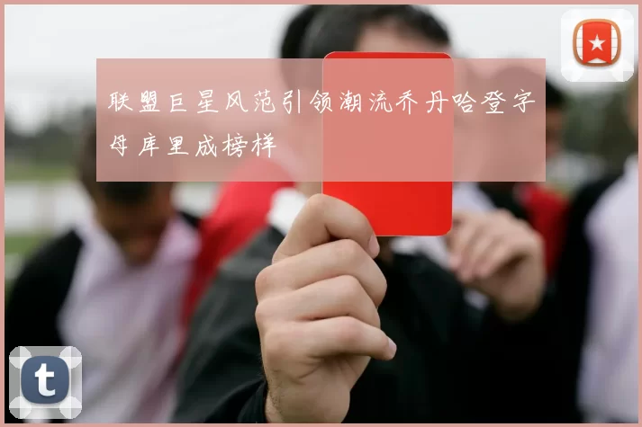 联盟巨星风范引领潮流乔丹哈登字母库里成榜样