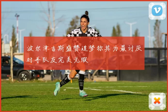 波尔津吉斯盛赞追梦称其为最讨厌对手队友完美无瑕
