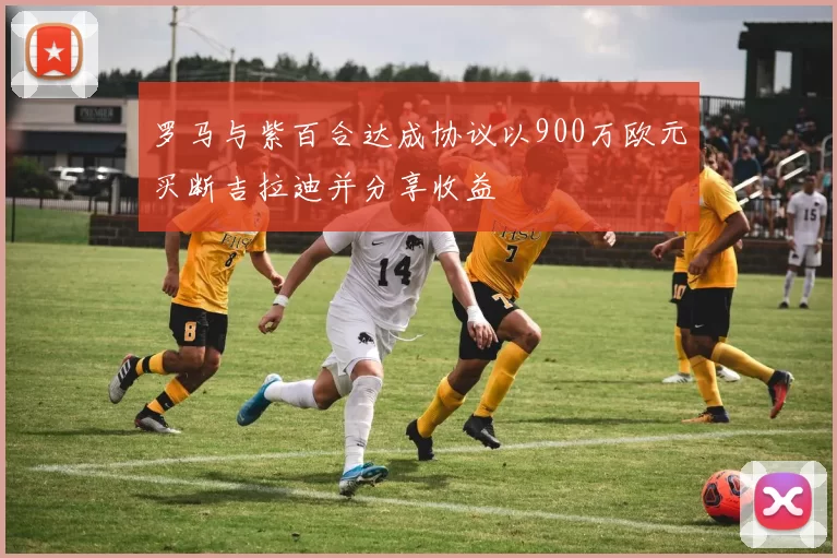 罗马与紫百合达成协议以900万欧元买断吉拉迪并分享收益