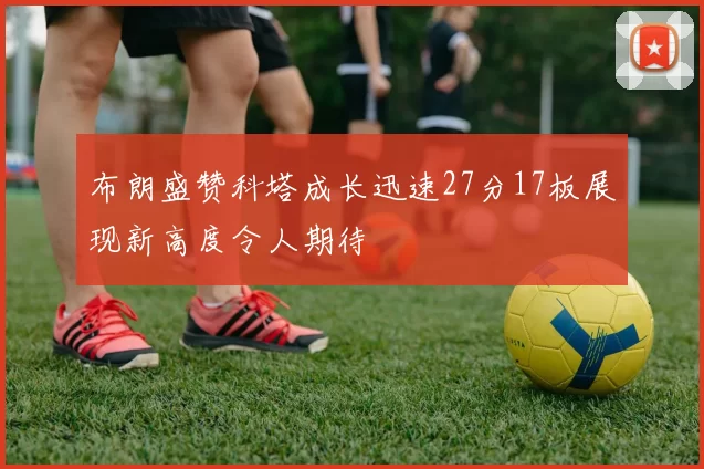 布朗盛赞科塔成长迅速27分17板展现新高度令人期待