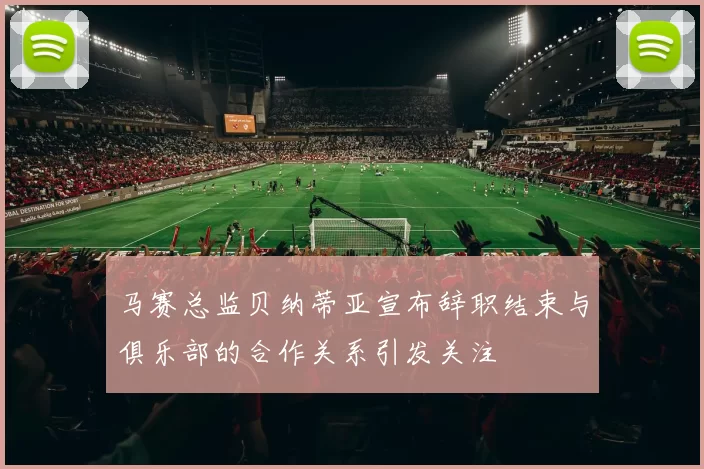 马赛总监贝纳蒂亚宣布辞职结束与俱乐部的合作关系引发关注
