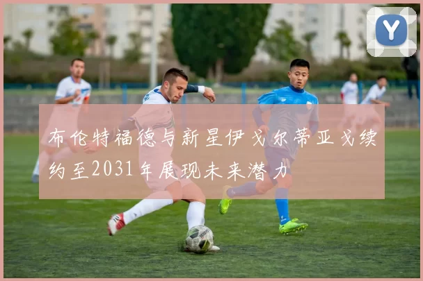布伦特福德与新星伊戈尔蒂亚戈续约至2031年展现未来潜力