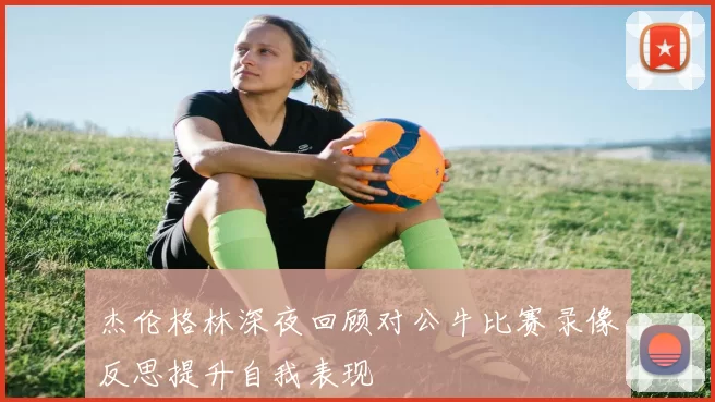 杰伦格林深夜回顾对公牛比赛录像反思提升自我表现