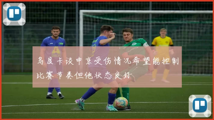 乌度卡谈申京受伤情况希望能控制比赛节奏但他状态良好