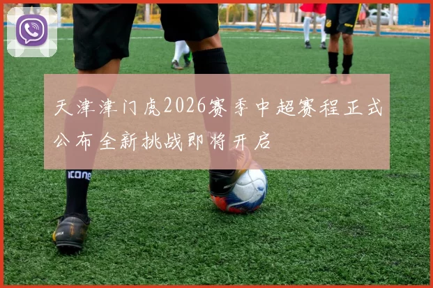 天津津门虎2026赛季中超赛程正式公布全新挑战即将开启