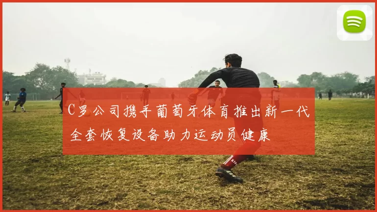 C罗公司携手葡萄牙体育推出新一代全套恢复设备助力运动员健康