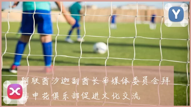 阿联酋沙迦副酋长率媒体委员会拜访申花俱乐部促进文化交流